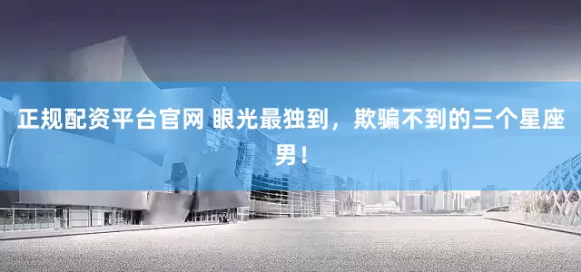 正规配资平台官网 眼光最独到，欺骗不到的三个星座男！