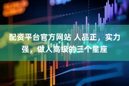 配资平台官方网站 人品正，实力强，做人高级的三个星座