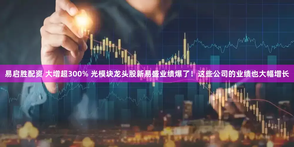 易启胜配资 大增超300% 光模块龙头股新易盛业绩爆了！这些公司的业绩也大幅增长