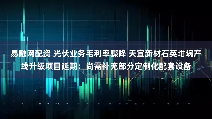 易融网配资 光伏业务毛利率骤降 天宜新材石英坩埚产线升级项目延期：尚需补充部分定制化配套设备