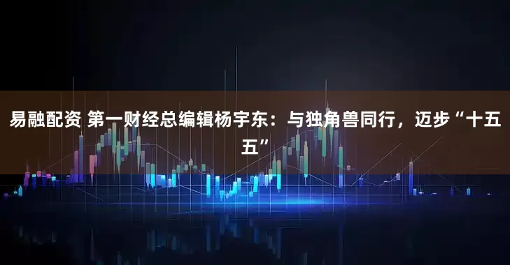 易融配资 第一财经总编辑杨宇东：与独角兽同行，迈步“十五五”