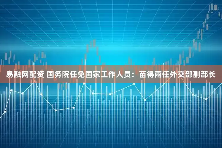 易融网配资 国务院任免国家工作人员：苗得雨任外交部副部长