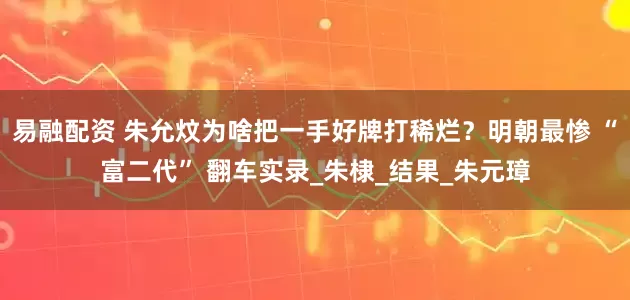 易融配资 朱允炆为啥把一手好牌打稀烂？明朝最惨 “富二代” 翻车实录_朱棣_结果_朱元璋
