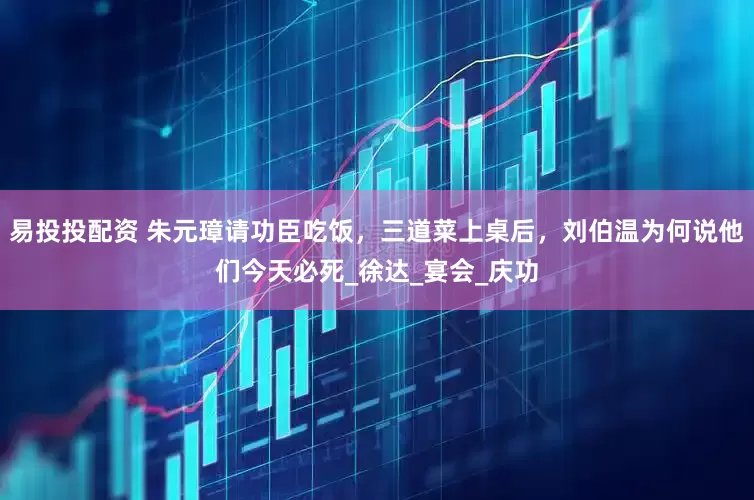 易投投配资 朱元璋请功臣吃饭，三道菜上桌后，刘伯温为何说他们今天必死_徐达_宴会_庆功
