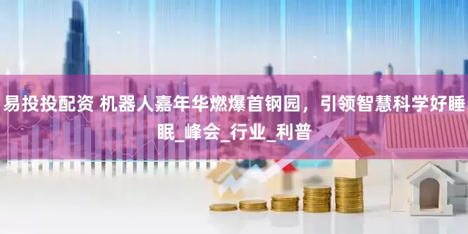 易投投配资 机器人嘉年华燃爆首钢园，引领智慧科学好睡眠_峰会_行业_利普