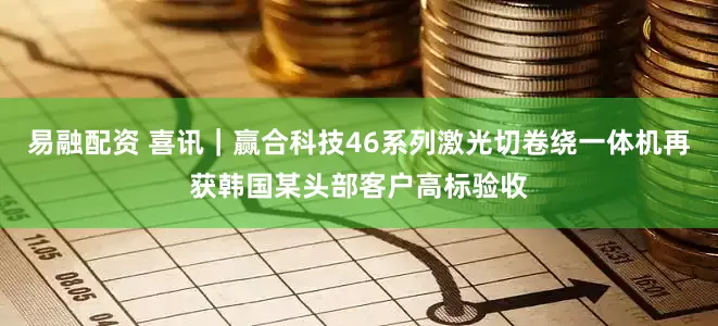 易融配资 喜讯｜赢合科技46系列激光切卷绕一体机再获韩国某头部客户高标验收