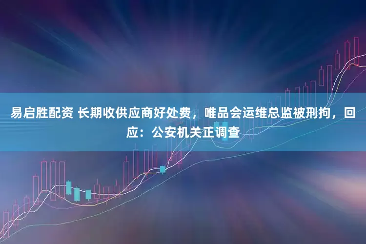 易启胜配资 长期收供应商好处费，唯品会运维总监被刑拘，回应：公安机关正调查
