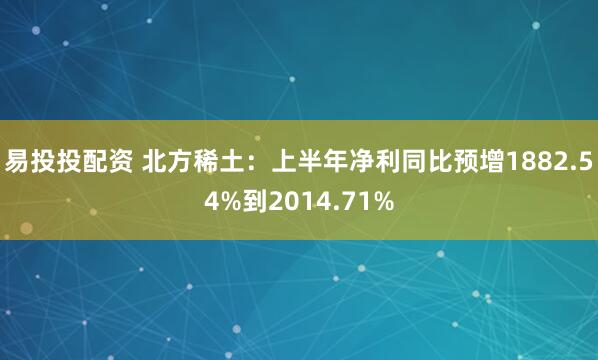 易投投配资 北方稀土：上半年净利同比预增1882.54%到2014.71%