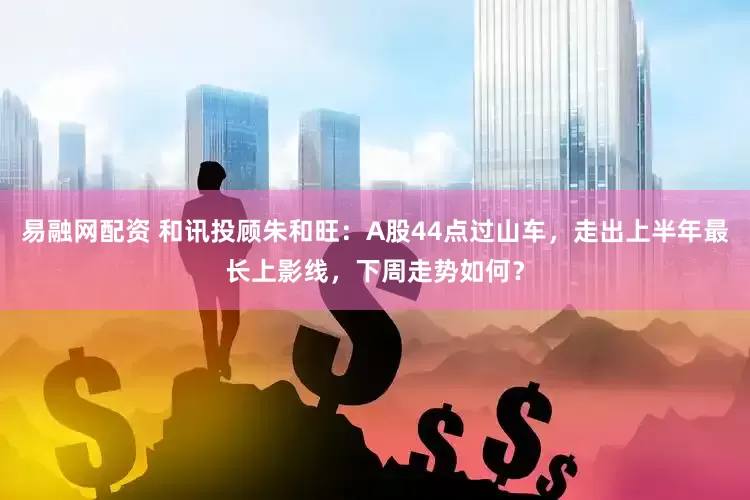 易融网配资 和讯投顾朱和旺：A股44点过山车，走出上半年最长上影线，下周走势如何？