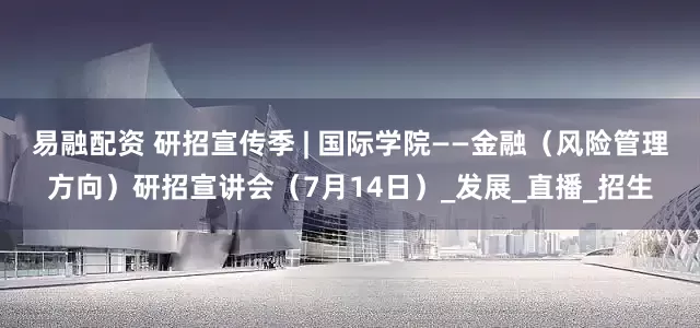 易融配资 研招宣传季 | 国际学院——金融（风险管理方向）研招宣讲会（7月14日）_发展_直播_招生