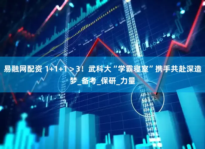 易融网配资 1+1+1＞3！武科大“学霸寝室”携手共赴深造梦_备考_保研_力量