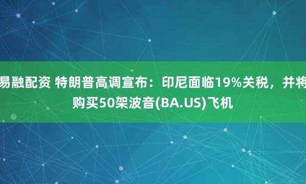 易融配资 特朗普高调宣布：印尼面临19%关税，并将购买50架波音(BA.US)飞机