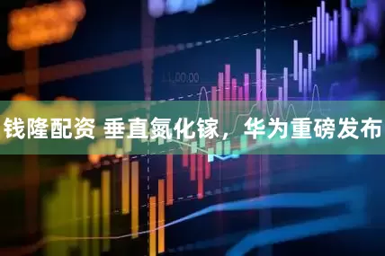 钱隆配资 垂直氮化镓，华为重磅发布