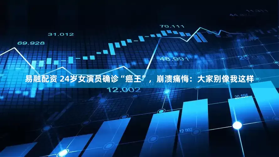 易融配资 24岁女演员确诊“癌王”，崩溃痛悔：大家别像我这样