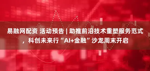 易融网配资 活动预告 | 助推前沿技术重塑服务范式,科创未来行“AI+金融”沙龙周末开启